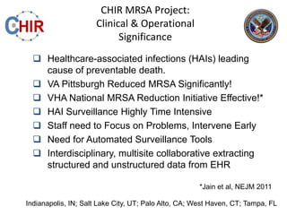 CHIR MRSA Project:
                     Clinical & Operational
                           Significance
   Healthcare-associated infections (HAIs) leading
    cause of preventable death.
   VA Pittsburgh Reduced MRSA Significantly!
   VHA National MRSA Reduction Initiative Effective!*
   HAI Surveillance Highly Time Intensive
   Staff need to Focus on Problems, Intervene Early
   Need for Automated Surveillance Tools
   Interdisciplinary, multisite collaborative extracting
    structured and unstructured data from EHR

                                                     *Jain et al, NEJM 2011

Indianapolis, IN; Salt Lake City, UT; Palo Alto, CA; West Haven, CT; Tampa, FL
 