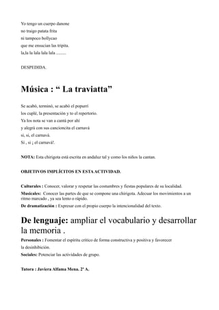 Yo tengo un cuerpo danone
no traigo patata frita
ni tampoco bollycao
que me ensucian las tripita.
la,la la lala lala lala .........


DESPEDIDA.




Música : “ La traviatta”
Se acabó, terminó, se acabó el popurrí
los cuplé, la presentación y to el repertorio.
Ya los nota se van a cantá por ahí
y alegrá con sus cancioncita el carnavá
si, si, el carnavá.
Sí , si ¡ el carnavá!.


NOTA: Esta chirigota está escrita en andaluz tal y como los niños la cantan.


OBJETIVOS IMPLÍCITOS EN ESTA ACTIVIDAD.


Culturales : Conocer, valorar y respetar las costumbres y fiestas populares de su localidad.
Musicales: Conocer las partes de que se compone una chirigota. Adecuar los movimientos a un
ritmo marcado , ya sea lento o rápido.
De dramatización : Expresar con el propio cuerpo la intencionalidad del texto.


De lenguaje: ampliar el vocabulario y desarrollar
la memoria .
Personales : Fomentar el espíritu crítico de forma constructiva y positiva y favorecer
la desinhibición.
Sociales: Potenciar las actividades de grupo.


Tutora : Javiera Alfama Mena. 2º A.
 