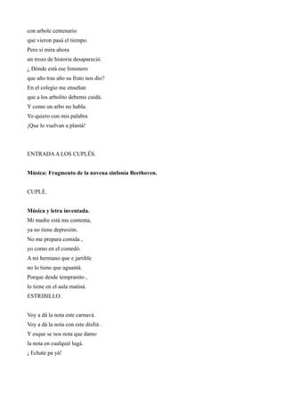 con arbole centenario
que vieron pasá el tiempo.
Pero si mira ahora
un trozo de historia desapareció.
¿ Dónde está ese limonero
que año tras año su fruto nos dio?
En el colegio me enseñan
que a los arbolito debemo cuidá.
Y como un arbo no habla.
Yo quiero con mis palabra
¡Que lo vuelvan a plantá!



ENTRADA A LOS CUPLÉS.


Música: Fragmento de la novena sinfonía Beethoven.


CUPLÉ.


Música y letra inventada.
Mi madre está mu contenta,
ya no tiene depresión.
No me prepara comida ,
yo como en el comedó.
A mi hermano que e jartible
no lo tiene que aguantá.
Porque desde tempranito ,
lo tiene en el aula matiná.
ESTRIBILLO.


Voy a dá la nota este carnavá.
Voy a dá la nota con este disfrá .
Y esque se nos nota que damo
la nota en cualquié lugá.
¡ Echate pa yá!
 