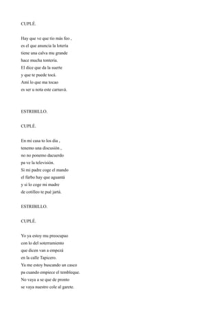 CUPLÉ.


Hay que ve que tío más feo ,
es el que anuncia la lotería
tiene una calva mu grande
hace mucha tontería.
El dice que da la suerte
y que te puede tocá.
Amí lo que ma tocao
es ser u nota este carnavá.



ESTRIBILLO.


CUPLÉ.


En mi casa to los dia ,
tenemo una discusión ,
no no ponemo dacuerdo
pa ve la televisión.
Si mi padre coge el mando
el fúrbo hay que aguantá
y si lo coge mi madre
de cotilleo te pué jartá.


ESTRIBILLO.


CUPLÉ.


Yo ya estoy mu preocupao
con lo del soterramiento
que dicen van a empezá
en la calle Tapicero.
Ya me estoy buscando un casco
pa cuando empiece el tembleque.
No vaya a se que de pronto
se vaya nuestro cole al garete.
 