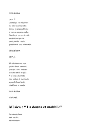 ESTRIBILLO.


CUPLÉ.
Cuando yo sea mayorcito
me iré a las olimpiadas
porque en este pueblecito
te entrena una cosa mala .
Cuando yo voy por la calle
sartito tengo que da
pa no pisa las caquita
que adornan todo Puerto Reá.


ESTRIBILLO.


CUPLÉ.


Mi cole tiene una cosa
que no tienen los demá.
y es que a toda las hora
escucha el tren de pasá .
A la hora del dictado
pasa un tren de mercancía
y cuando llega las do
pita Chano to los día.


ESTRIBILLO.


POPURRÍ.




Música : “ La donna et mobbile”
En nuestra claase
todo los díia
hacemo tooda
 