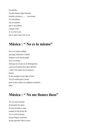 las tareíita :
Escribo fraase, hago lectuura ,
dictado ,cueenta y.......... travesuura
En esto último
soy un experto
pue si me pillaan
castigo cierto
sí. sí.,esto es así.
que sí ,que sí que esto es así.




Música : “ No es lo mismo”
No es lo mismo trabajá
que jugá ,distraerte o charlá.
tampoco es lo mismo pegá
no es lo mismo.
Será que en el cole no lo distinguimos
y por eso la tutora dice ques distinto.
¡ Vale! A lo mejor me lo merezco
bueno.
Si me castigan es por algo ¡Claro!
Yo te lo aclaro por si acaso
pasa lo que cuento en cualquier momento.
(bis).




Música : “ No me llames iluso”
Yo vivo de la ilusión
de terminá mis tarea,
de irme prontito a casa
cuando el reló da las do.
Yo vivo de la ilusión
de que llegue vacacione
de que apruebe todo el curso
 