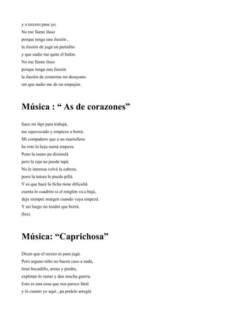 y a tercero pase yo.
No me llame iluso
porque tenga una ilusión ,
la ilusión de jugá un partidito
y que nadie me quite el balón.
No me llame iluso
porque tenga una ilusión
la ilusión de comerme mi desayuno
sin que nadie me de un empujón.




Música : “ As de corazones”
Saco mi lápi para trabajá,
me equivocado y empiezo a borrá.
Mi compañero que e un marrullero
ha roto la hoja namá empeza.
Pone la mano pa disimulá
pero la raja no puede tapá.
No le interesa volvé la cabeza,
porsi la tutora le puede pillá.
Y es que hacé la ficha tiene dificultá
cuenta lo cuadrito si el renglón va a bajá,
deja siempre margen cuando vaya empezá.
Y así luego no tendrá que borrá.
(bis).




Música: “Caprichosa”
Dicen que el recreo es para jugá.
Pero arguno niño no hacen caso a nada,
tiran bocadillo, arena y piedra,
explotan lo zumo y dan mucha guerra.
Esto es una cosa que nos parece fatal
y lo cuento yo aquí , pa podelo arreglá
 