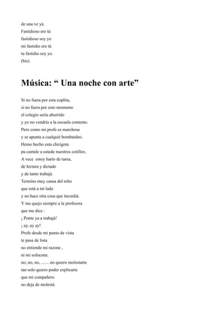de una ve yá.
Fastidioso ere tú
fastidioso soy yo
mi fastidio ere tú
tu fastidio soy yo.
(bis).




Música: “ Una noche con arte”
Si no fuera por esta coplita,
si no fuera por esto momento
el colegio sería aburrido
y yo no vendría a la escuela contento.
Pero como mi profe es marchosa
y se apunta a cualquié bombardeo.
Hemo hecho esta chirigota
pa cantale a ustede nuestros cotilleo.
A vece estoy harto de tarea,
de lectura y dictado
y de tanto trabajá.
Termino muy cansa del niño
que está a mi lado
y no hace otra cosa que incordiá.
Y me quejo siempre a la profesora
que me dice :
¡ Ponte ya a trabajá!
¡ ay, ay ay!
Profe desde mi punto de vista
te pasa de lista
no entiende mi razone ,
ni mi sofocone.
no, no, no, ....... no quiero molestarte
tan solo quiero poder explicarte
que mi compañero
no deja de molestá.
 