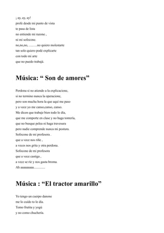 ¡ ay, ay, ay!
profe desde mi punto de vista
te pasa de lista
no entiende mi razone ,
ni mi sofocone.
no,no,no, ..........no quiero molestarte
tan solo quiero podé explicarte
con todo mi arte
que no puedo trabajá.




Música: “ Son de amores”
Perdona si no atiendo a la explicacione,
si no termino nunca la operacione,
pero son mucha hora la que aquí me paso
y a vece yo me canso,canso, canso.
Me dicen que trabaje bien todo lo día,
que me comporte en clase y no haga tontería,
que no busque pelea ni haga travesura
pero nadie comprende nunca mi postura.
Sofocone de mi profesora .
que a vece nos riñe ,
a veces nos grita y otra perdona.
Sofocone de mi profesora
que a vece castiga ,
a vece se ríe y nos gasta broma.
Ah aaaaaaaaa..............




Música : “El tractor amarillo”
Yo tengo un cuerpo danone
me lo cuido to lo día.
Tomo frutita y yogú
y no como chuchería.
 