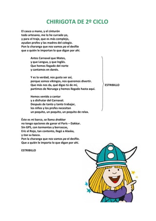 CHIRIGOTA DE 2º CICLO
El casco a mano, y el cinturón
todo artesano, me lo he currado yo,
y para el traje, que es más complejo,
ayudan profes y las madres del colegio.
Pon la charanga que nos vamos pa el desfile
que a quién le importan lo que digan por ahí.

       Antes Carnaval que Mates,
       y que Lengua, y que Inglés.
       Que hemos llegado del norte
       y cantamos en danés.

       Y es la verdad, nos gusta ser así,
       porque somos vikingos, nos queremos divertir.
       Que más nos da, qué digas tú de mí,               ESTRIBILLO
       partimos de Noruega y hemos llegado hasta aquí.

       Hemos venido a cantar
       y a disfrutar del Carnaval.
       Después de tanto y tanto trabajar,
       los niños y los profes necesitan
       un poquito, un poquito, un poquito de relax.

Éste es mi barco, se llama drakkar
no tengo opciones de ganar el París – Dakkar.
Sin GPS, con tormentas y borrascas,
Eric el Rojo, tan contento, llegó a Alaska,
y toa su basca.
Pon la charanga que nos vamos pa el desfile.
Que a quién le importa lo que digan por ahí.

ESTRIBILLO
 