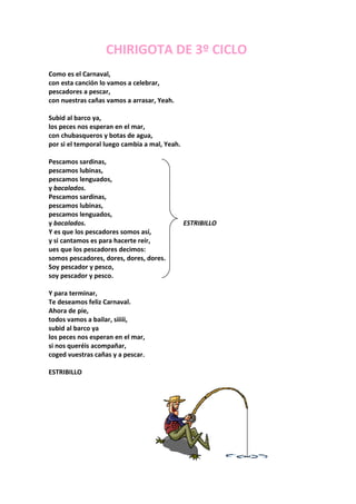 CHIRIGOTA DE 3º CICLO
Como es el Carnaval,
con esta canción lo vamos a celebrar,
pescadores a pescar,
con nuestras cañas vamos a arrasar, Yeah.

Subid al barco ya,
los peces nos esperan en el mar,
con chubasqueros y botas de agua,
por si el temporal luego cambia a mal, Yeah.

Pescamos sardinas,
pescamos lubinas,
pescamos lenguados,
y bacalados.
Pescamos sardinas,
pescamos lubinas,
pescamos lenguados,
y bacalados.                                   ESTRIBILLO
Y es que los pescadores somos así,
y si cantamos es para hacerte reír,
ues que los pescadores decimos:
somos pescadores, dores, dores, dores.
Soy pescador y pesco,
soy pescador y pesco.

Y para terminar,
Te deseamos feliz Carnaval.
Ahora de pie,
todos vamos a bailar, siiiii,
subid al barco ya
los peces nos esperan en el mar,
si nos queréis acompañar,
coged vuestras cañas y a pescar.

ESTRIBILLO
 