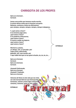 CHIRIGOTA DE LOS PROFES
Qué ya es Carnaval ,
Carnaval.

Somos unos profes que tenemos mucha marcha,
lo mismo damos mates que te hacemos una guasa.
Bailamos, cantamos y hasta nos disfrazamos,
pero siempre, siempre, siempre, siempre, siempre trabajamos.

Y, ¿qué vamos a hacer?
Si no tenemos paga extra.
¿qué vamos a hacer?
Si no podemos enfermarnos.
¿qué vamos a hacer?
Si nuestro sueldo nos bajaron.
¿qué vamos a hacer?
¿qué vamos a hacer?
                                                                  ESTRIBILLO
Marineros y piratas,
un vikingo, ¡eh!, un pescador ¿eh!
Todos juntos, disfrutando,
Bailando, ¡eh!, esta canción ¡eh!
Y aquí nadie hará que se nos quite la ilusión, ón, ón, ón, ón….

Qué ya es Carnaval,
Carnaval.
Qué ya es Carnaval,
Carnaval.

¡Eeeeeeh! Disfrutando.
Qué ya es Carnaval.
¡Eeeeeeh! Y bailando.
Qué ya es Carnaval.

Vámonos de fiesta en este cole que nos mola,
con este Carnaval del mar que tiene muchas olas,
tormentas, ciclones y hasta algún maremoto,
rememos, rememos, hasta un sitio remoto.

ESTRIBILLO
 