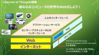 Internet of Thingsの課題
アプリケーション・サービス
センサー・アクチュエータとの
インターフェース
人とのインターフェース
Web
インターネット
W3C DeviceAPI WG (intel),
Browsers & Robotics CG(This community)
の作業領域
2015年秋 W3C総会(札幌)で提案し、
WoTIG作業領域として合意
組み込みコンピュータの世界もWeb化しよう！
9
 