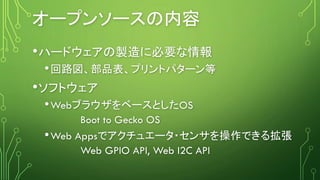 オープンソースの内容
•ハードウェアの製造に必要な情報
•回路図、部品表、プリントパターン等
•ソフトウェア
•WebブラウザをベースとしたOS
Boot to Gecko OS
•Web Appsでアクチュエータ・センサを操作できる拡張
We...