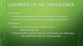 CONTENTS OF THE OPEN SOURCE
•Hardware
• An information required for manufacture of a hardware
• Schematic, Parts list, Print pattern, etc. of single board computer
•Sofware
• Operating System based on Web Browsers
Boot to Gecko OS
• Extended APIs to operate Senseor and Actuators by Web Apps
Web GPIO API, Web I2C API (proposed)
 