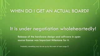 WHEN DO I GET AN ACTUAL BOARD?
It is under negotiation wholeheartedly!
Release of the hardware design and software in open
source license was important Milestone for it.
Probably, something may be set up by the event of next page 
 