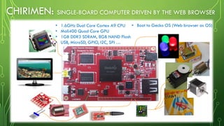 サイズ: 8cm x 4.8cm x 0.7cm
CHIRIMEN: SINGLE-BOARD COMPUTER DRIVEN BY THE WEB BROWSER
• 1.6GHz Dual Core Cortex A9 CPU
• Mali400 Quad Core GPU
• 1GB DDR3 SDRAM, 8GB NAND Flash
• USB, MicroSD, GPIO, I2C, SPI …
• Boot to Gecko OS (Web browser as OS)
 