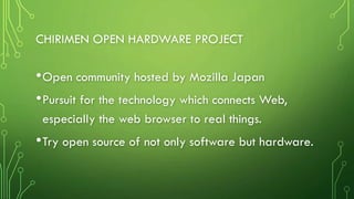 CHIRIMEN OPEN HARDWARE PROJECT
•Open community hosted by Mozilla Japan
•Pursuit for the technology which connects Web,
especially the web browser to real things.
•Try open source of not only software but hardware.
 
