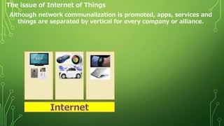 The issue of Internet of Things
Although network communalization is promoted, apps, services and
things are separated by vertical for every company or alliance.
Internet
 