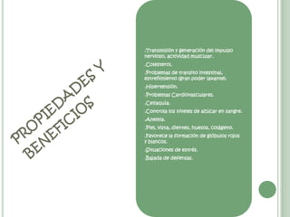 .Transmisión y generación del impulso nervioso, actividad muscular. .Colesterol. .Problemas de transito intestinal, estreñimiento (gran poder laxante). .Hipertensión. .Problemas Cardiovasculares. .Celiaquía. .Controla los niveles de azúcar en sangre. .Anemia. .Piel, vista, dientes, huesos, colágeno. .Favorece la formación de glóbulos rojos y blancos. .Situaciones de estrés. .Bajada de defensas. propiedades y beneficios 