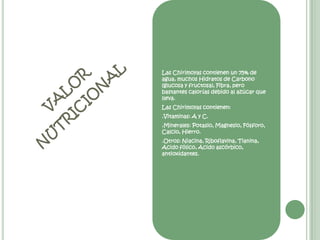 Las Chirimoyas contienen un 75% de agua, muchos Hidratos de Carbono (glucosa y fructosa), Fibra, pero bastantes calorías debido al azúcar que lleva. Las Chirimoyas contienen: .Vitaminas: A y C. .Minerales: Potasio, Magnesio, Fósforo, Calcio, Hierro. .Otros: Niacina, Riboflavina, Tianina, Acido fólico, Acido ascórbico, antioxidantes. valor nutricional