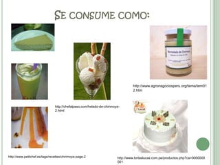 Se consume como:http://www.agronegociosperu.org/tema/tem012.htmhttp://chefalpaso.com/helado-de-chirimoya-2.htmlhttp://www.petitchef.es/tags/recettes/chirimoya-page-2http://www.tortaslucas.com.pe/productos.php?ca=0000000001