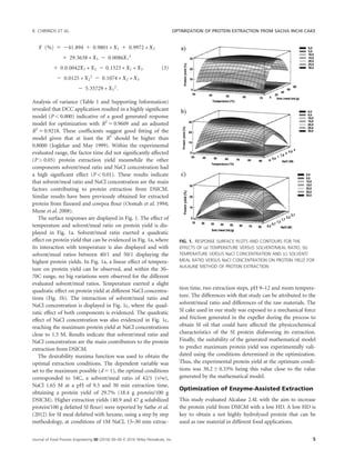 Y %ð Þ 5 241:894 1 0:9801 Ã X1 1 0:9972 Ã X2
1 29:3638 Ã X3 2 0:0086X1
2
1 0:0:0042X1 Ã X2 2 0:1323 Ã X1 Ã X3
2 0:0125 Ã X2
2
2 0:1074 Ã X2 Ã X3
2 5:35729 Ã X3
2
:
(3)
Analysis of variance (Table 1 and Supporting Information)
revealed that DCC application resulted in a highly signiﬁcant
model (P  0.000) indicative of a good generated response
model for optimization with R2
5 0.9609 and an adjusted
R2
5 0.9218. These coefﬁcients suggest good ﬁtting of the
model given that at least the R2
should be higher than
0.8000 (Joglekar and May 1999). Within the experimental
evaluated range, the factor time did not signiﬁcantly affected
(P  0.05) protein extraction yield meanwhile the other
components solvent/meal ratio and NaCl concentration had
a high signiﬁcant effect (P  0.01). These results indicate
that solvent/meal ratio and NaCl concentration are the main
factors contributing to protein extraction from DSICM.
Similar results have been previously obtained for extracted
protein from ﬂaxseed and cowpea ﬂour (Oomah et al. 1994;
Mune et al. 2008).
The surface responses are displayed in Fig. 1. The effect of
temperature and solvent/meal ratio on protein yield is dis-
played in Fig. 1a. Solvent/meal ratio exerted a quadratic
effect on protein yield that can be evidenced in Fig. 1a, where
its interaction with temperature is also displayed and with
solvent/meal ratios between 40/1 and 50/1 displaying the
highest protein yields. In Fig. 1a, a linear effect of tempera-
ture on protein yield can be observed, and within the 30–
70C range, no big variations were observed for the different
evaluated solvent/meal ratios. Temperature exerted a slight
quadratic effect on protein yield at different NaCl concentra-
tions (Fig. 1b). The interaction of solvent/meal ratio and
NaCl concentration is displayed in Fig. 1c, where the quad-
ratic effect of both components is evidenced. The quadratic
effect of NaCl concentration was also evidenced in Fig. 1c,
reaching the maximum protein yield at NaCl concentrations
close to 1.5 M. Results indicate that solvent/meal ratio and
NaCl concentration are the main contributors to the protein
extraction from DSICM.
The desirability maxima function was used to obtain the
optimal extraction conditions. The dependent variable was
set to the maximum possible (d 5 1), the optimal conditions
corresponded to 54C, a solvent/meal ratio of 42/1 (v/w),
NaCl 1.65 M at a pH of 9.5 and 30 min extraction time,
obtaining a protein yield of 29.7% (18.4 g protein/100 g
DSICM). Higher extraction yields (40.9 and 47 g solubilized
protein/100 g defatted SI ﬂour) were reported by Sathe et al.
(2012) for SI meal defatted with hexane, using a step by step
methodology, at conditions of 1M NaCl, 15–30 min extrac-
tion time, two extraction steps, pH 9–12 and room tempera-
ture. The differences with that study can be attributed to the
solvent/meal ratio and differences of the raw materials. The
SI cake used in our study was exposed to a mechanical force
and friction generated in the expeller during the process to
obtain SI oil that could have affected the physicochemical
characteristics of the SI protein disfavoring its extraction.
Finally, the suitability of the generated mathematical model
to predict maximum protein yield was experimentally vali-
dated using the conditions determined in the optimization.
Thus, the experimental protein yield at the optimum condi-
tions was 30.2 6 0.33% being this value close to the value
generated by the mathematical model.
Optimization of Enzyme-Assisted Extraction
This study evaluated Alcalase 2.4L with the aim to increase
the protein yield from DSICM with a low HD. A low HD is
key to obtain a not highly hydrolyzed protein that can be
used as raw material in different food applications.
FIG. 1. RESPONSE SURFACE PLOTS AND CONTOURS FOR THE
EFFECTS OF (a) TEMPERATURE VERSUS SOLVENT/MEAL RATIO, (b)
TEMPERATURE VERSUS NaCl CONCENTRATION AND (c) SOLVENT/
MEAL RATIO VERSUS NaCl CONCENTRATION ON PROTEIN YIELD FOR
ALKALINE METHOD OF PROTEIN EXTRACTION
R. CHIRINOS ET AL. OPTIMIZATION OF PROTEIN EXTRACTION FROM SACHA INCHI CAKE
Journal of Food Process Engineering 00 (2016) 00–00 VC 2016 Wiley Periodicals, Inc. 5
 