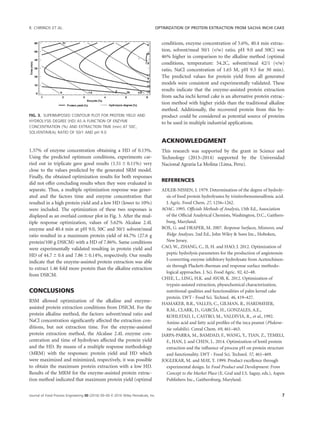 1.37% of enzyme concentration obtaining a HD of 0.13%.
Using the predicted optimum conditions, experiments car-
ried out in triplicate gave good results (1.51 6 0.11%) very
close to the values predicted by the generated SRM model.
Finally, the obtained optimization results for both responses
did not offer concluding results when they were evaluated in
separate. Thus, a multiple optimization response was gener-
ated and the factors time and enzyme concentration that
resulted in a high protein yield and a low HD (lower to 10%)
were included. The optimization of these two responses is
displayed as an overlaid contour plot in Fig. 3. After the mul-
tiple response optimization, values of 5.62% Alcalase 2.4L
enzyme and 40.4 min at pH 9.0, 50C and 50/1 solvent/meal
ratio resulted in a maximum protein yield of 44.7% (27.6 g
protein/100 g DSICM) with a HD of 7.86%. Same conditions
were experimentally validated resulting in protein yield and
HD of 44.7 6 0.4 and 7.866 0.14%, respectively. Our results
indicate that the enzyme-assisted protein extraction was able
to extract 1.46 fold more protein than the alkaline extraction
from DSICM.
CONCLUSIONS
RSM allowed optimization of the alkaline and enzyme-
assisted protein extraction conditions from DSICM. For the
protein alkaline method, the factors: solvent/meal ratio and
NaCl concentration signiﬁcantly affected the extraction con-
ditions, but not extraction time. For the enzyme-assisted
protein extraction method, the Alcalase 2.4L enzyme con-
centration and time of hydrolyses affected the protein yield
and the HD. By means of a multiple response methodology
(MRM) with the responses: protein yield and HD which
were maximized and minimized, respectively, it was possible
to obtain the maximum protein extraction with a low HD.
Results of the MRM for the enzyme-assisted protein extrac-
tion method indicated that maximum protein yield (optimal
conditions, enzyme concentration of 5.6%, 40.4 min extrac-
tion, solvent/meal 50/1 (v/w) ratio, pH 9.0 and 50C) was
46% higher in comparison to the alkaline method (optimal
conditions, temperature: 54.2C, solvent/meal 42/1 (v/w)
ratio, NaCl concentration of 1.65 M, pH 9.5 for 30 min).
The predicted values for protein yield from all generated
models were consistent and experimentally validated. These
results indicate that the enzyme-assisted protein extraction
from sacha inchi kernel cake is an alternative protein extrac-
tion method with higher yields than the traditional alkaline
method. Additionally, the recovered protein from this by-
product could be considered as potential source of proteins
to be used in multiple industrial applications.
ACKNOWLEDGMENT
This research was supported by the grant in Science and
Technology (2013–2014) supported by the Universidad
Nacional Agraria La Molina (Lima, Peru).
REFERENCES
ADLER-NISSEN, J. 1979. Determination of the degree of hydroly-
sis of food protein hydrolysates by trinitrobenzenesulfonic acid.
J. Agric. Food Chem. 27, 1256–1262.
AOAC. 1995. Ofﬁcials Methods of Analysis, 15th Ed., Association
of the Ofﬁcial Analytical Chemists, Washington, D.C., Gaithers-
burg, Maryland.
BOX, G. and DRAPER, M. 2007. Response Surfaces, Mixtures, and
Ridge Analyses. 2nd Ed., John Wiley  Sons Inc., Hoboken,
New Jersey.
CAO, W., ZHANG, C., JI, H. and HAO, J. 2012. Optimization of
peptic hydrolysis parameters for the production of angiotensin
I-converting enzyme inhibitory hydrolysate from Aceteschinen-
sis through Plackett–Burman and response surface methodo-
logical approaches. J. Sci. Food Agric. 92, 42–48.
CHEE, L., LING, H.K. and AYOB, K. 2012. Optimization of
trypsin-assisted extraction, physochemical characterization,
nutritional qualities and functionalities of palm kernel cake
protein. LWT - Food Sci. Technol. 46, 419–427.
HAMAKER, B.R., VALLES, C., GILMAN, R., HARDMEIER,
R.M., CLARK, D., GARCIA, H., GONZALES, A.E.,
KOHLSTAD, I., CASTRO, M., VALDIVIA, R., et al., 1992.
Amino acid and fatty acid proﬁles of the inca peanut (Plukene-
tia volubilis). Cereal Chem. 69, 461–463.
JARPA-PARRA, M., BAMDAD, F., WANG, Y., TIAN, Z., TEMELI,
F., HAN, J. and CHEN, L. 2014. Optimization of lentil protein
extraction and the inﬂuence of process pH on protein structure
and functionality. LWT - Food Sci. Technol. 57, 461–469.
JOGLEKAR, M. and MAY, T. 1999. Product excellence through
experimental design. In Food Product and Development: From
Concept to the Market Place (E. Graf and I.S. Saguy, eds.), Aspen
Publishers Inc., Gaithersburg, Maryland.
FIG. 3. SUPERIMPOSED CONTOUR PLOT FOR PROTEIN YIELD AND
HYDROLYSIS DEGREE (HD) AS A FUNCTION OF ENZYME
CONCENTRATION (%) AND EXTRACTION TIME (min) AT 50C,
SOLVENT/MEAL RATIO OF 50/1 AND pH 9.0
R. CHIRINOS ET AL. OPTIMIZATION OF PROTEIN EXTRACTION FROM SACHA INCHI CAKE
Journal of Food Process Engineering 00 (2016) 00–00 VC 2016 Wiley Periodicals, Inc. 7
 