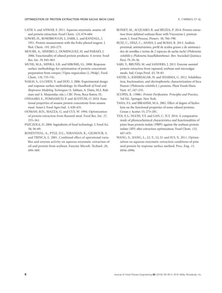LATIF, S. and ANWAR, F. 2011. Aqueous enzymatic sesame oil
and protein extraction. Food Chem. 125, 679–684.
LOWRY, H., ROSEBROUGH, J., FARR, L. and RANDALL, J.
1951. Protein measurement with the Folin phenol reagent. J.
Biol. Chem. 193, 265–275.
MOURE, A., SINEIRO, J., DOMINGUEZ, H. and PARAJO, J.
2006. Functionality of oilseed protein products: A review. Food
Res. Int. 39, 945–963.
MUNE, M.A., MINKA, S.R. and MBOME, I.L. 2008. Response
surface methodology for optimisation of protein concentrate
preparation from cowpea [Vigna unguiculata (L.)Walp]. Food
Chem. 110, 735–741.
NAKAI, S., LI-CHEN, Y. and DOU, J. 2006. Experimental design
and response surface methodology. In Handbook of Food and
Bioprocess Modeling Techniques (S. Sablani, A. Datta, M.S. Rah-
man and A. Mujumdar, eds.), CRC Press, Boca Raton, FL.
ONSAARD, E., POMSAMUD, P. and AUDTUM, O. 2010. Func-
tional properties of sesame protein concentrate from sesame
meal. Asian J. Food Agro-Ind. 3, 420–431.
OOMAH, B.D., MAZZA, G. and CUI, W. 1994. Optimization
of protein extraction from ﬂaxseed meal. Food Res. Int. 27,
355–361.
PSZCZOLA, D. 2004. Ingredients of food technology. J. Food Sci.
58, 56–69.
ROSENTHAL, A., PYLE, D.L., NIRANJAN, K., GILMOUR, S.
and TRINCA, L. 2001. Combined effect of operational varia-
bles and enzyme activity on aqueous enzymatic extraction of
oil and protein from soybean. Enzyme Microb. Technol. 28,
499–509.
ROSSET, M., ACQUARO, R. and BELEIA, P. 2014. Protein extrac-
tion from defatted soybean ﬂour with Viscozyme L pretreat-
ment. J. Food Process. Preserv. 38, 784–790.
RUIZ, C., DIAZ, C., ANAYA, J. and ROJAS, R. 2013. Analisis
proximal, antinutrientes, perﬁl de acidos grasos y de aminoaci-
dos de semillas y tortas de 2 especies de sacha inchi (Plukenetia
volubilis y Plukenetia huayllabambana). Rev. Sociedad Quımica
Peru 79, 29–36.
SARI, Y., BRU~NIS, M. and SANDERS, J. 2013. Enzyme assisted
protein extraction from rapeseed, soybean and microalgae
meals. Ind. Crops Prod. 43, 78–83.
SATHE, S., KSHIRSAGAR, H. and SHARMA, G. 2012. Solubiliza-
tion, fractionation, and electrophoretic characterization of Inca
Peanut (Plukenetia volubilis L.) proteins. Plant Foods Hum.
Nutr. 67, 247–255.
SCOPES, R. (1986). Protein Puriﬁcation. Principles and Practice,
3rd Ed., Springer, New York.
TAHA, F.S. and IBRAHIM, M.A. 2002. Effect of degree of hydro-
lysis on the functional properties of some oilseed proteins.
Grasas y Aceites 53, 273–281.
TAN, E.S., NGOH, Y.Y. and GAN, C. H.Y. 2014. A comparative
study of physicochemical characteristics and functionalities of
pinto bean protein isolate (PBPI) against the soybean protein
isolate (SPI) after extraction optimization. Food Chem. 152,
447–455.
WANG, S., JIANG, L., LI, Y., LI, D. and SUI, X. 2011. Optimi-
zation on aqueous enzymatic extraction conditions of pine
seed protein by response surface method. Proc. Eng. 15,
4956–4996.
OPTIMIZATION OF PROTEIN EXTRACTION FROM SACHA INCHI CAKE R. CHIRINOS ET AL.
8 Journal of Food Process Engineering 00 (2016) 00–00 VC 2016 Wiley Periodicals, Inc.
 
