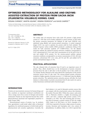 OPTIMIZED METHODOLOGY FOR ALKALINE AND ENZYME-
ASSISTED EXTRACTION OF PROTEIN FROM SACHA INCHI
(PLUKENETIA VOLUBILIS) KERNEL CAKE
ROSANA CHIRINOS1
, MARTIN AQUINO1
, ROMINA PEDRESCHI2
and DAVID CAMPOS1,3
1
Instituto de Biotecnologıa, Universidad Nacional Agraria La Molina-UNALM, Lima, Peru
2
School of Agronomy, Pontiﬁcia Universidad Catolica de Valparaıso, Quillota, Chile
3
Corresponding author.
TEL: 1051 1 6147800 ext. 436;
FAX: 1051 1 3495764;
EMAIL: dcampos@lamolina.edu.pe
Received for Publication February 9, 2016
Accepted for Publication April 21, 2016
doi:10.1111/jfpe.12412
ABSTRACT
The residue after oil extraction from sacha inchi (SI) presents a high protein
content of $59% that can be further exploited to extract proteins. In this study,
the protein extraction parameters for defatted SI cake meal (DSICM) were
optimized using alkaline and enzyme-assisted extractions. A central composed
design (CCD) was used to optimize the protein yield for both methods. The
obtained response surface models (RSM) produced a satisfactory ﬁtting of the
results for both extraction methods (R2
5 0.9609–0.9761). For the alkaline
extraction method, the optimal SI protein extraction conditions corresponded to
54.2C, solvent/meal 42/1 (v/w) ratio, NaCl concentration of 1.65 M, pH 9.5 for 30
min and yielded 29.7% protein. For the enzyme-assisted method, optimal
extraction conditions corresponded to an enzyme concentration of 5.6%, 40.4 min
extraction, solvent/meal 50/1 (v/w) ratio, pH 9.0 and 50C and yielded 44.7%
protein and hydrolysis degree of 7.8%.
PRACTICAL APPLICATIONS
The cake obtained after oil extraction from SI seed is an important source of
protein. Thus, efforts should focus on the development of protein extraction
processes from the cake to add value to this by-product. Up to date, studies are
very limited. Results obtained in this study allowed the optimization of the protein
extraction process from SI cake meal. The enzyme-assisted protein extraction
resulted in a higher quantity of protein recovery ($1.5 fold more) than the alkaline
protein extraction. The optimized protein extraction process will allow the food
industry to obtain isolates or protein concentrates from SI cake meal to be used as
techno-functional, nutritional and/or functional agent.
INTRODUCTION
Proteins are macronutrients necessary for human beings and
they constitute an important nutritional contribution not
only as energy source but as source of nitrogen and essential
aminoacids. Proteins are also important because they confer
physicochemical, functional and organoleptic properties to
foods (Scopes 1986).
Nonconventional sources of protein (e.g., by products
from agroindustry) could render added value as functional
ingredients, for nutritional purposes to fortify foods and for
pharmaceutical and cosmetics applications. Currently, the
food industry is in need of alternative protein sources that
can compete with the actual protein sources that dominate
the market (Pszczola 2004). Within this context, sacha inchi
(SI) or Plukenetia volubilis is a highly oil-containing seed
(54%) and with a relatively high protein content (27%)
(Hamaker et al. 1992). The cake remaining after oil extrac-
tion from SI presents a protein content of 59% dry weight
(DW) (Sathe et al. 2012; Ruiz et al. 2013). Hamaker et al.
(1992) have reported in SI protein a high content of cysteine,
tyrosine, threonine and tryptophan and a low content of
phenylalanine. In addition, Sathe et al. (2012) reported that
Journal of Food Process Engineering 00 (2016) 00–00 VC 2016 Wiley Periodicals, Inc. 1
Journal of Food Process Engineering ISSN 1745–4530
 