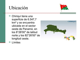 Ubicación
 Chiriquí tiene una
superficie de 6.547,7
km² y se encuentra
ubicada en el sector
oeste de Panamá, en
los 8°26′00″ de latitud
norte y los 82°26′00″ de
longitud oeste.
 Límites
 