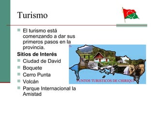 Turismo
 El turismo está
comenzando a dar sus
primeros pasos en la
provincia.
Sitios de Interés
 Ciudad de David
 Boquete
 Cerro Punta
 Volcán
 Parque Internacional la
Amistad
 