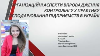 ОРГАНІЗАЦІЙНІ АСПЕКТИ ВПРОВАДЖЕННЯ
КОНТРОЛІНГУ У ПРАКТИКУ
ГОСПОДАРЮВАННЯ ПІДПРИЄМСТВ В УКРАЇНІ
Виконала:
студентка 5 курсу,
ЕПД-501
Чіркіна Дар’я
Науковий керівник:
доц. Лаврененко В.В.
 