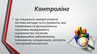 Контролінг
• це спеціальна саморегулююча
система методів та інструментів, яка
спрямована на функціональну
підтримку менеджменту
підприємства і включає
інформаційне забезпечення,
планування, координацію, контроль
і внутрішній консалтинг.
 