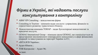 Фірми в Україні, які надають послуги
консультування з контролінгу
• ABM VIP Consulting – консалтингова фірма
• Consulting in Tourism – компанія надає послуги з управління, фінансів та
стратегічного розвитку туристичного бізнесу;
• Консалтингова компанія ТОНАР – надає бухгалтерські консалтингові та
юридичні послуги;
• GEMAG International Group – німецька група GEMAG, що спеціалізується на
представленні високоякісного міжнародного консалтингу в сфері фінансових
операцій та інвестування на території України та ЄС;
• «ІНТАЛЄВ Україна»;
• Аудит-Юнити ;
• ТОВ Контролінг – Аудит 96;
• та інші.
 
