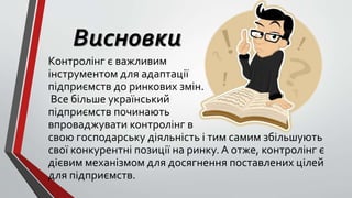 Висновки
Контролінг є важливим
інструментом для адаптації
підприємств до ринкових змін.
Все більше український
підприємств починають
впроваджувати контролінг в
свою господарську діяльність і тим самим збільшують
свої конкурентні позиції на ринку. А отже, контролінг є
дієвим механізмом для досягнення поставлених цілей
для підприємств.
 