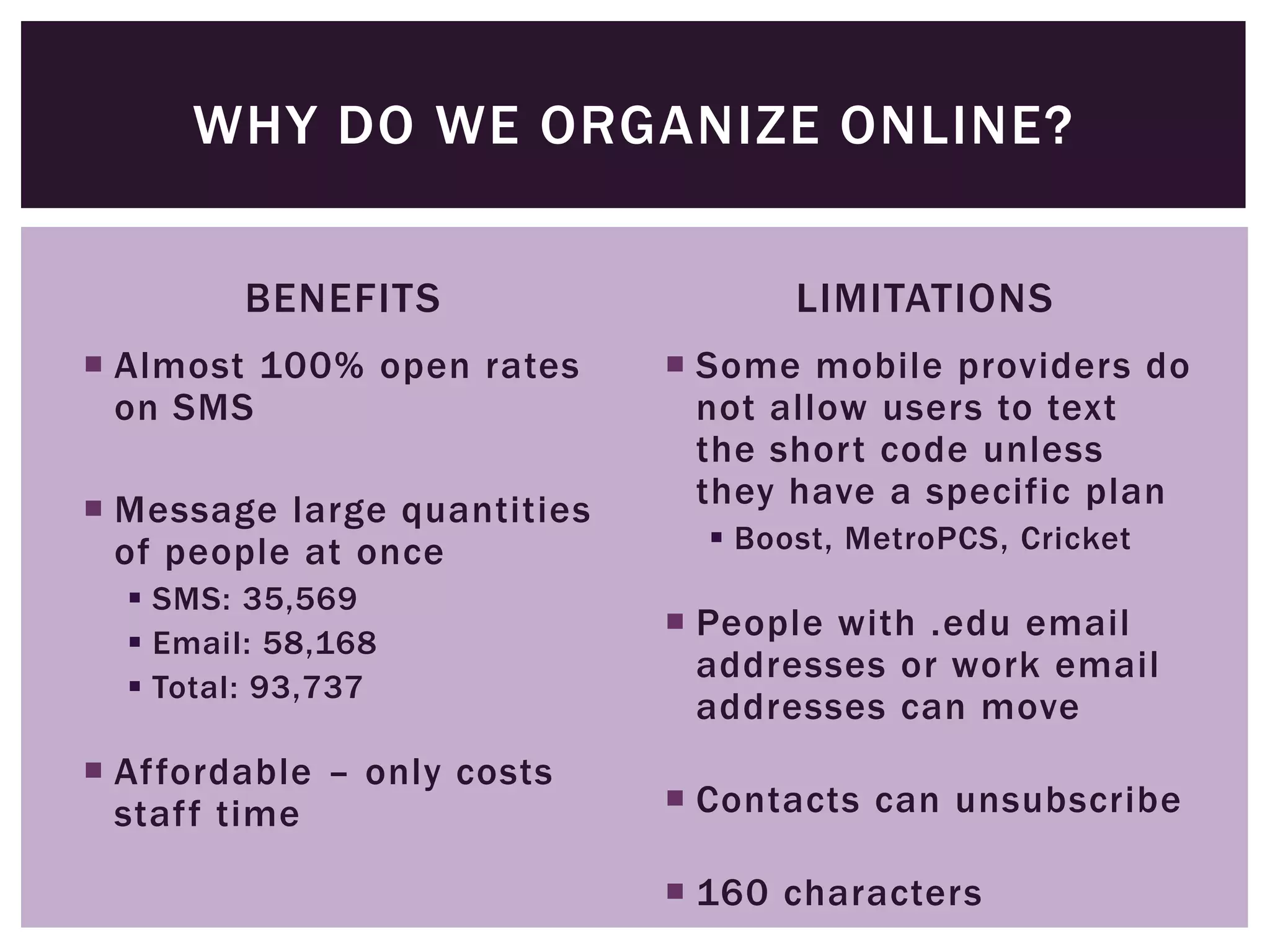 WHY DO WE ORGANIZE ONLINE?

         BENEFITS                   LIMITATIONS
 Almost 100% open rates      Some mobile providers do
  on SMS                       not allow users to text
                               the short code unless
 Message large quantities     they have a specific plan
  of people at once             Boost, MetroPCS, Cricket
   SMS: 35,569
   Email: 58,168
                              People with .edu email
                               addresses or work email
   Total: 93,737
                               addresses can move
 Affordable – only costs
  staff time                  Contacts can unsubscribe

                              160 characters
 
