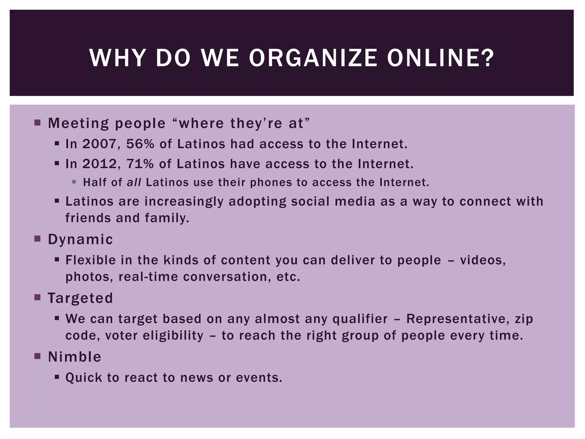 WHY DO WE ORGANIZE ONLINE?

 Meeting people “where they’re at”
   In 2007, 56% of Latinos had access to the Internet.
   In 2012, 71% of Latinos have access to the Internet.
     Half of all Latinos use their phones to access the Internet.
   Latinos are increasingly adopting social media as a way to connect with
    friends and family.
 Dynamic
   Flexible in the kinds of content you can deliver to people – videos,
    photos, real-time conversation, etc.
 Targeted
   We can target based on any almost any qualifier – Representative, zip
    code, voter eligibility – to reach the right group of people every time.
 Nimble
   Quick to react to news or events.
 