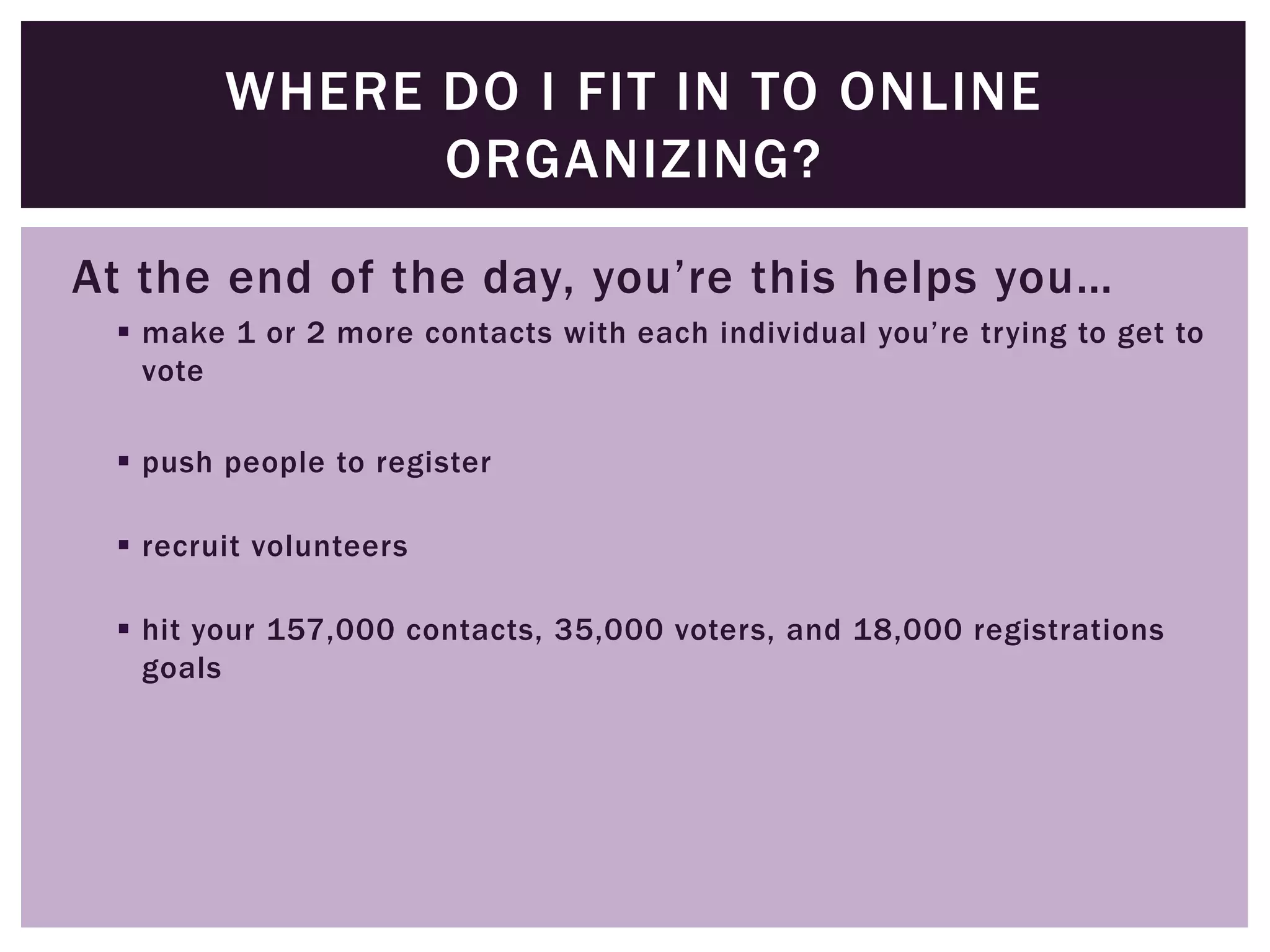 WHERE DO I FIT IN TO ONLINE
              ORGANIZING?

At the end of the day, you’re this helps you…
  make 1 or 2 more contacts with each individual you’re trying to get to
   vote

  push people to register

  recruit volunteers

  hit your 157,000 contacts, 35,000 voters, and 18,000 registrations
   goals
 