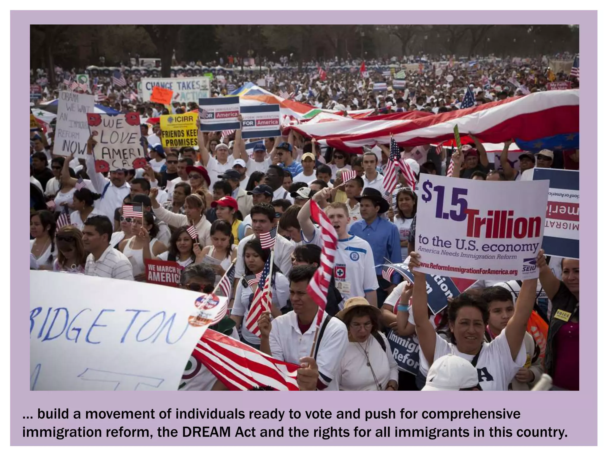 … build a movement of individuals ready to vote and push for comprehensive
immigration reform, the DREAM Act and the rights for all immigrants in this country.
 