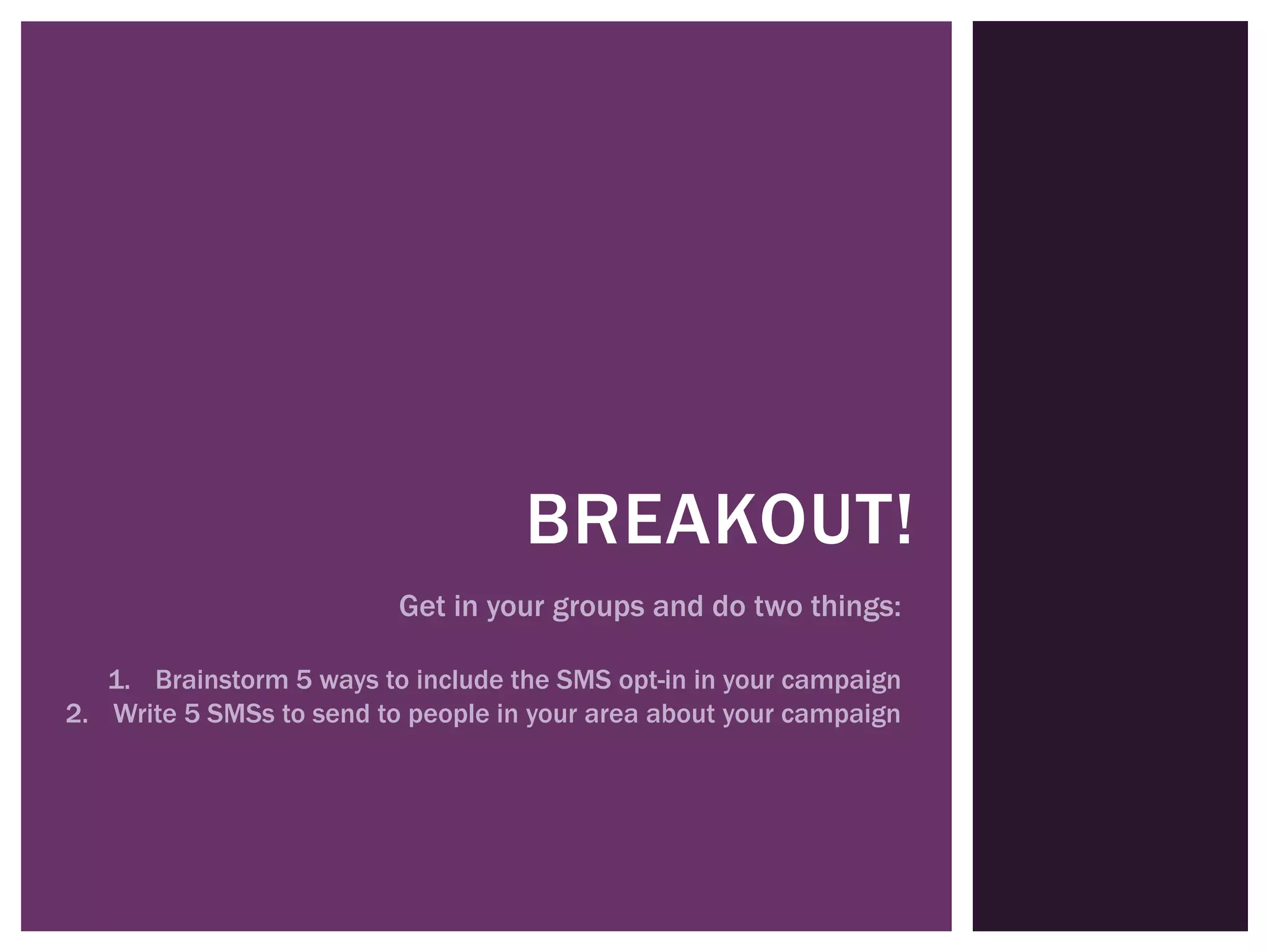 BREAKOUT!
                          Get in your groups and do two things:

   1. Brainstorm 5 ways to include the SMS opt-in in your campaign
2. Write 5 SMSs to send to people in your area about your campaign
 