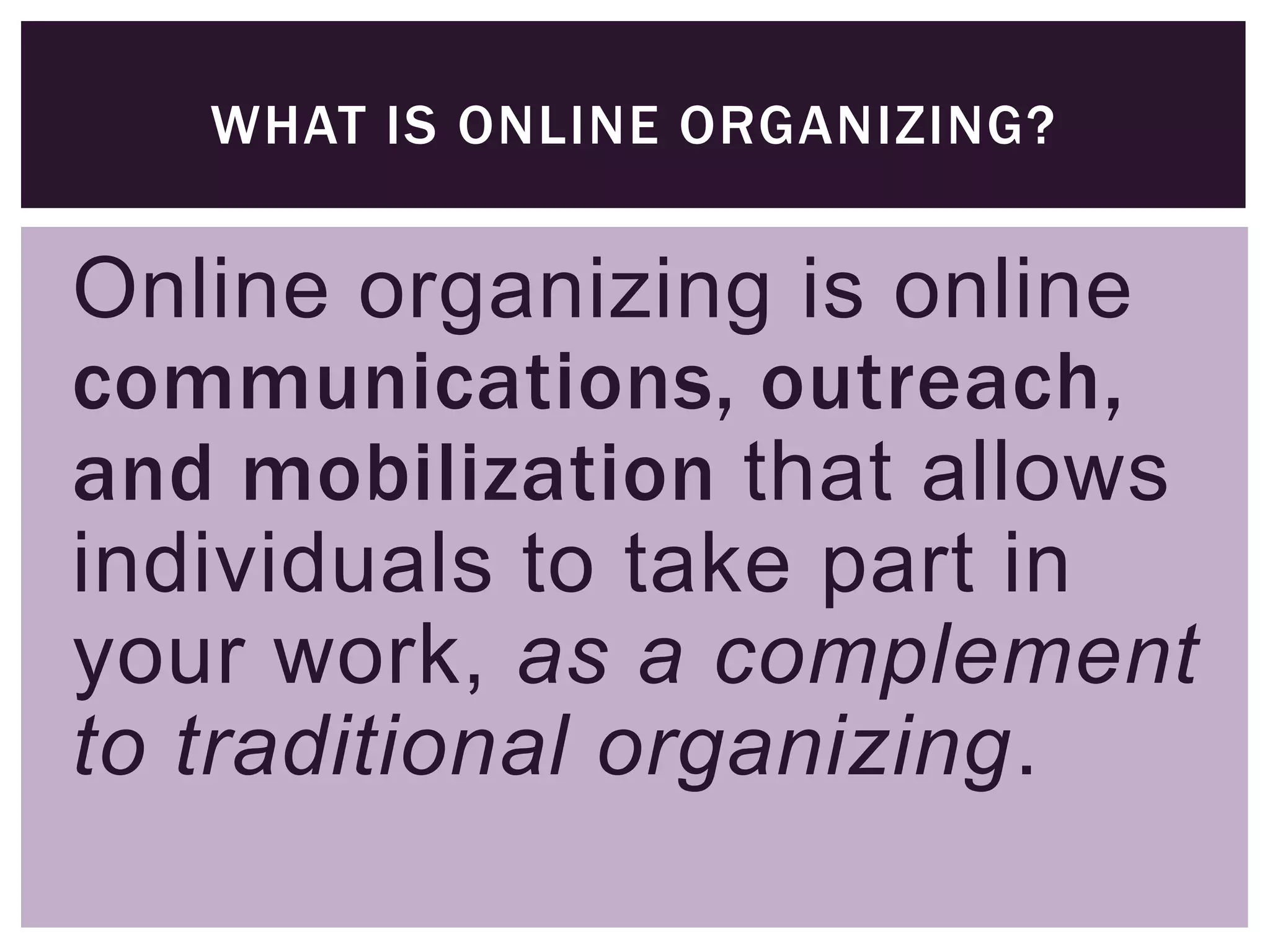 WHAT IS ONLINE ORGANIZING?


Online organizing is online
communications, outreach,
and mobilization that allows
individuals to take part in
your work, as a complement
to traditional organizing.
 