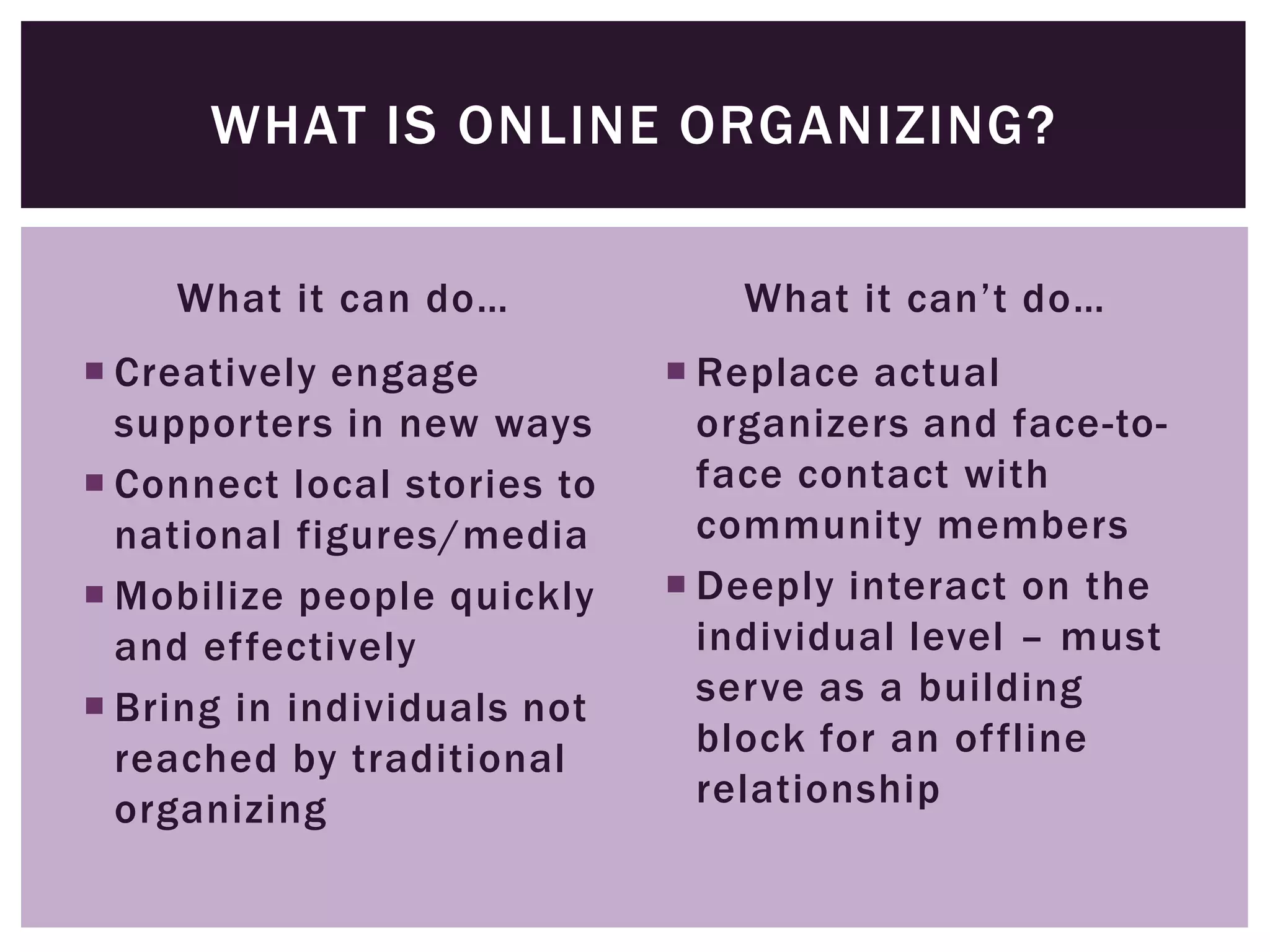 WHAT IS ONLINE ORGANIZING?

    What it can do…             What it can’t do…
 Creatively engage           Replace actual
  supporters in new ways       organizers and face-to-
 Connect local stories to     face contact with
  national figures/media       community members
 Mobilize people quickly     Deeply interact on the
  and effectively              individual level – must
 Bring in individuals not     serve as a building
  reached by traditional       block for an offline
  organizing                   relationship
 