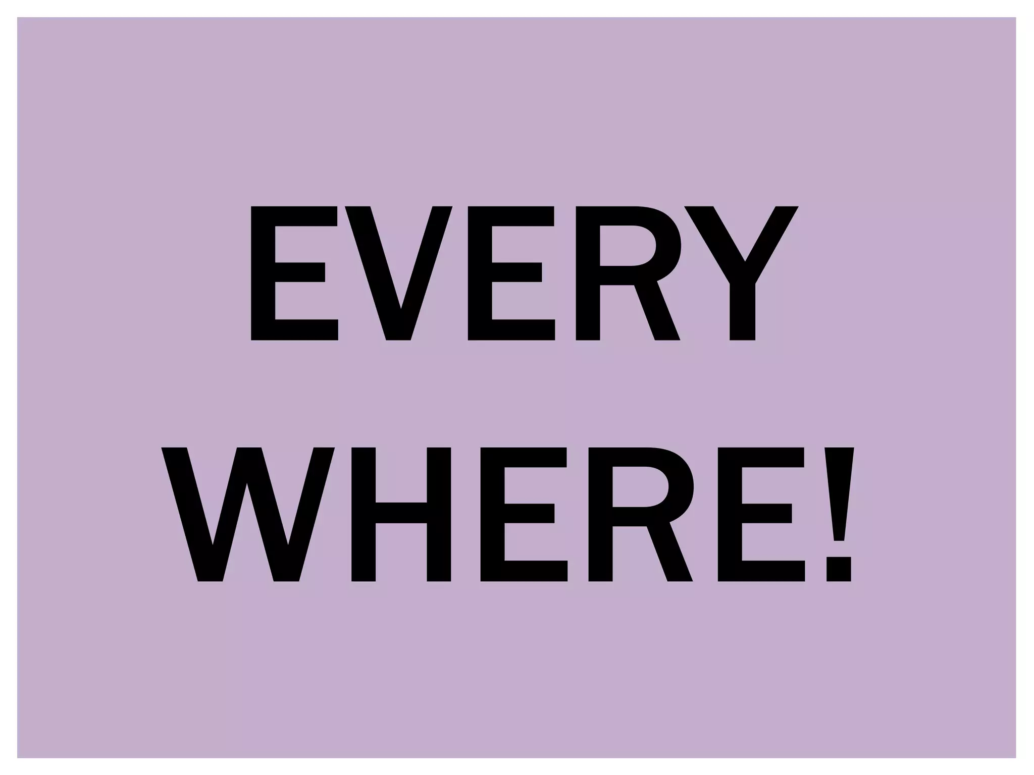 EVERY
WHERE!
 