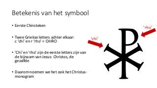 Betekenis van het symbool
• Eerste Chiroteken
• Twee Griekse letters achter elkaar:
c ‘chi’ en r ‘rho’ = CHIRO
• 'Chi' en 'rho' zijn de eerste letters zijn van
de bijnaam van Jezus: Christos, de
gezalfde
• Daarom noemen we het ook het Christus-
monogram
‘chi’
‘rho’
 