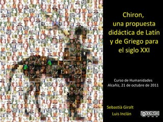 Chiron ,  una propuesta didáctica de Latín y de Griego para el siglo XXI Sebastià Giralt  Luis Inclán Curso de Humanidades Alcañiz, 21 de octubre de 2011 