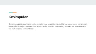 Kesimpulan
Chiron merupakan salah satu routing protokol yang sangat bermanfaat karena bukan hanya menghemat
biaya reduksi tapi juga mempercepat proses routing protokol, tapi sayang chiron kurang bisa mencakup
bila skala tersebut semakin besar.
 