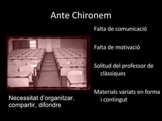 Ante Chironem Falta de comunicació Falta de motivació  Solitud del professor de clàssiques Materials variats en forma i contingut Necessitat d’organitzar, compartir, difondre 