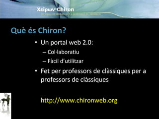 Què és Chiron? Un portal web 2.0: Col·laboratiu Fàcil d’utilitzar Fet per professors de clàssiques per a professors de clàssiques http://www.chironweb.org 