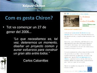 Com es gesta Chiron? Tot va començar un 27 de gener del 2006… “ Lo que necesitamos es, tal vez, detenernos un momento, diseñar un proyecto común y aunar esfuerzos para construir un gran sitio entre todos .” Carlos Cabanillas 