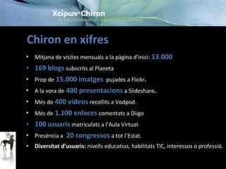 Chiron en xifres Mitjana de visites mensuals a la pàgina d’inici:  13.000 169 blogs   subscrits al Planeta Prop de  15.000 imatges   pujades a Flickr . A la vora de  400 presentacions   a Slideshare . Més de  400 vídeos   recollits a Vodpod. Més de  1.100 enlaces   comentats a Diigo 100 usuaris  matriculats a l’Aula Virtual. Presència a   20 congressos  a tot l’Estat. Diversitat d’usuaris:  nivells educatius, habilitats TIC, interessos o professió. 