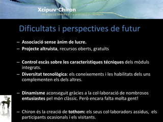 Associació sense ànim de lucre . Projecte  altruista , recursos  oberts , gratuïts  Control escàs sobre les característiques técniques  dels mòduls integrats . Diversitat tecnològica : els coneixements i les habilitats dels uns complementen els dels altres . Dinamisme  aconseguit gràcies a la col·laboració de nombrosos  entusiastes  pel món clàssic. Però encara falta molta gent! Chiron és la creació de  tothom:  els seus col·laboradors assidus,  els participants ocasionals i els visitants.  Dificultats i perspectives de futur  