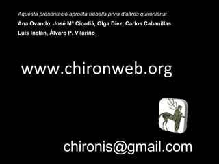 www.chironweb.org Aquesta presentació aprofita treballs prvis d’altres quironians: Ana Ovando, José Mª Ciordiá, Olga Díez, Carlos Cabanillas Luis Inclán, Álvaro P. Vilariño [email_address] 