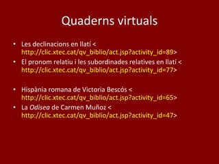 Quaderns virtuals Les declinacions en llatí < http://clic.xtec.cat/qv_biblio/act.jsp?activity_id=89 > El pronom relatiu i les subordinades relatives en llatí < http://clic.xtec.cat/qv_biblio/act.jsp?activity_id=77 > Hispània romana de Victoria Bescós < http://clic.xtec.cat/qv_biblio/act.jsp?activity_id=65 > La  Odisea  de Carmen Muñoz < http://clic.xtec.cat/qv_biblio/act.jsp?activity_id=47 > 